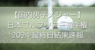 【国内男子メジャー】日本ゴルフツアー選手権2024最終日結果速報